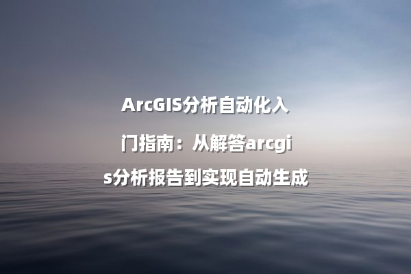 ArcGIS分析自动化入门指南：从解答arcgis分析报告到实现自动生成
